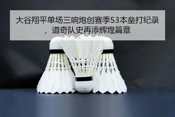 大谷翔平单场三响炮创赛季53本垒打纪录，道奇队史再添辉煌篇章