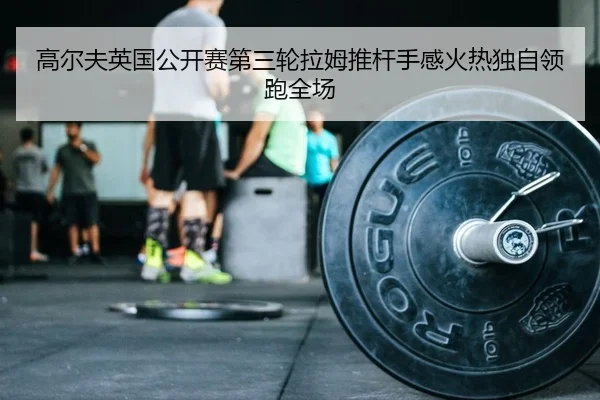 高尔夫英国公开赛第三轮拉姆推杆手感火热独自领跑全场